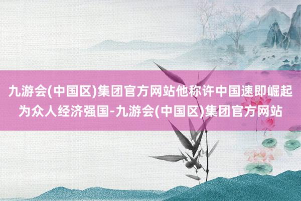 九游会(中国区)集团官方网站他称许中国速即崛起为众人经济强国-九游会(中国区)集团官方网站