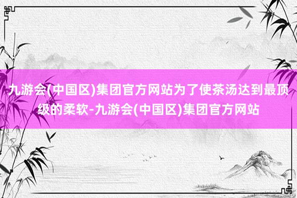 九游会(中国区)集团官方网站为了使茶汤达到最顶级的柔软-九游会(中国区)集团官方网站