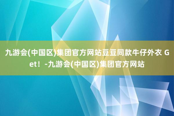 九游会(中国区)集团官方网站豆豆同款牛仔外衣 Get！-九游会(中国区)集团官方网站