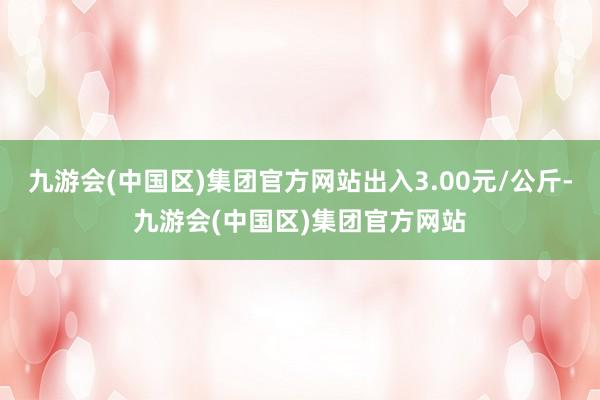 九游会(中国区)集团官方网站出入3.00元/公斤-九游会(中国区)集团官方网站