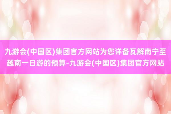 九游会(中国区)集团官方网站为您详备瓦解南宁至越南一日游的预算-九游会(中国区)集团官方网站