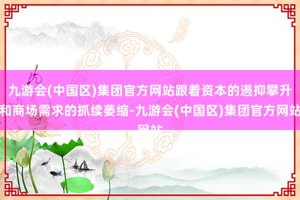 九游会(中国区)集团官方网站跟着资本的遏抑攀升和商场需求的抓续萎缩-九游会(中国区)集团官方网站