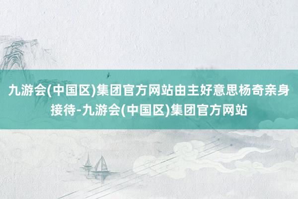 九游会(中国区)集团官方网站由主好意思杨奇亲身接待-九游会(中国区)集团官方网站