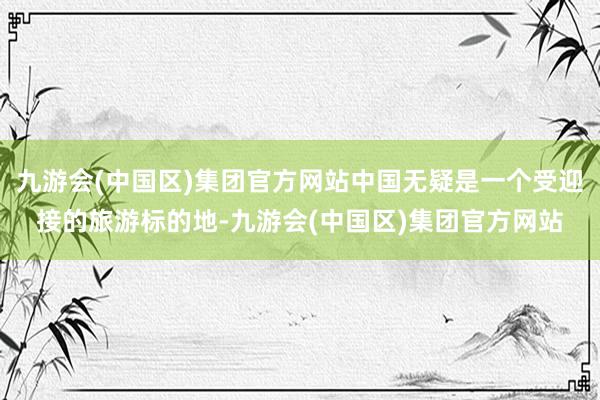 九游会(中国区)集团官方网站中国无疑是一个受迎接的旅游标的地-九游会(中国区)集团官方网站