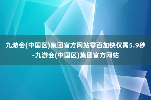 九游会(中国区)集团官方网站零百加快仅需5.9秒-九游会(中国区)集团官方网站