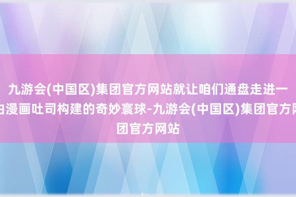 九游会(中国区)集团官方网站就让咱们通盘走进一个由漫画吐司构建的奇妙寰球-九游会(中国区)集团官方网站