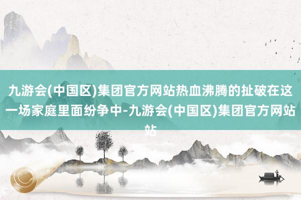 九游会(中国区)集团官方网站热血沸腾的扯破在这一场家庭里面纷争中-九游会(中国区)集团官方网站