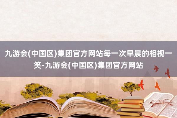 九游会(中国区)集团官方网站每一次早晨的相视一笑-九游会(中国区)集团官方网站