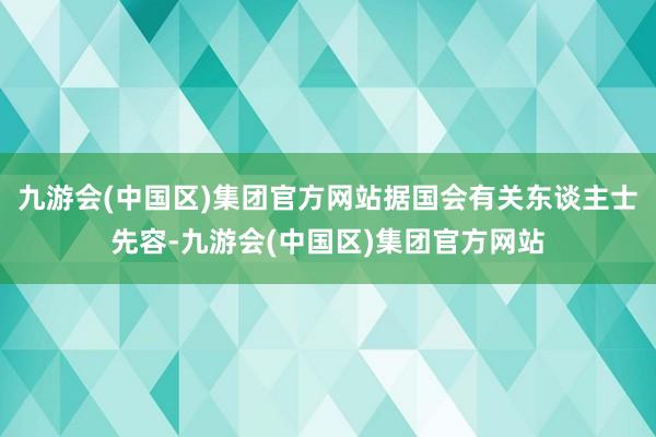 九游会(中国区)集团官方网站据国会有关东谈主士先容-九游会(中国区)集团官方网站