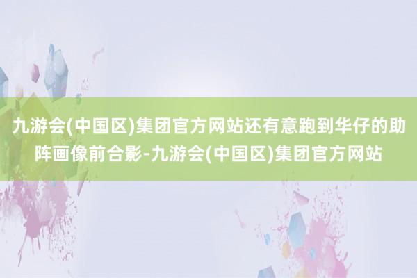 九游会(中国区)集团官方网站还有意跑到华仔的助阵画像前合影-九游会(中国区)集团官方网站