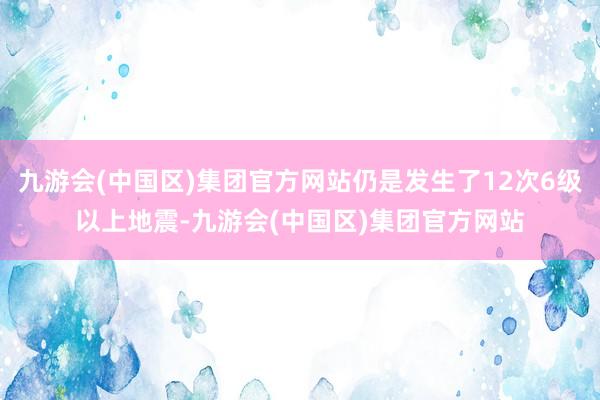 九游会(中国区)集团官方网站仍是发生了12次6级以上地震-九游会(中国区)集团官方网站