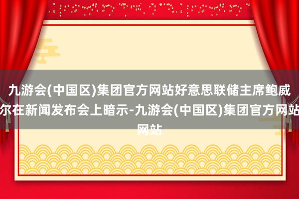 九游会(中国区)集团官方网站好意思联储主席鲍威尔在新闻发布会上暗示-九游会(中国区)集团官方网站