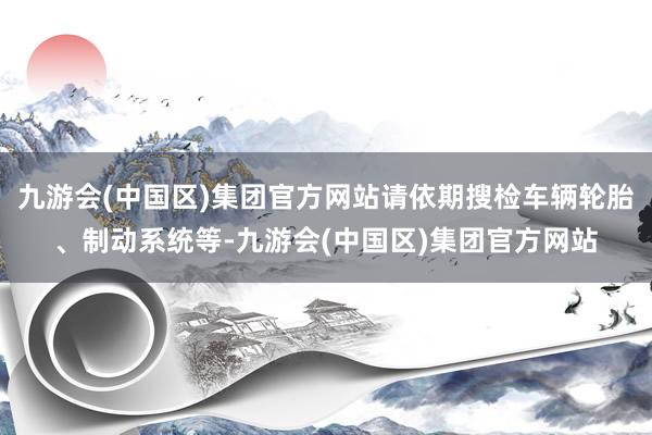 九游会(中国区)集团官方网站请依期搜检车辆轮胎、制动系统等-九游会(中国区)集团官方网站