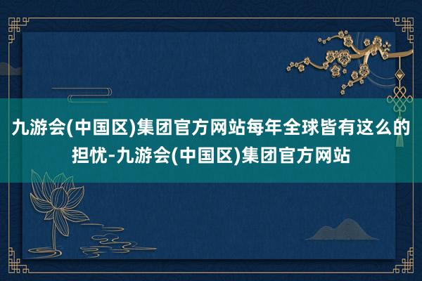 九游会(中国区)集团官方网站每年全球皆有这么的担忧-九游会(中国区)集团官方网站