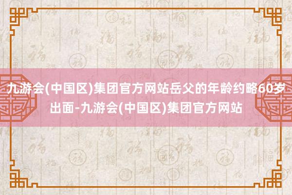 九游会(中国区)集团官方网站岳父的年龄约略60岁出面-九游会(中国区)集团官方网站