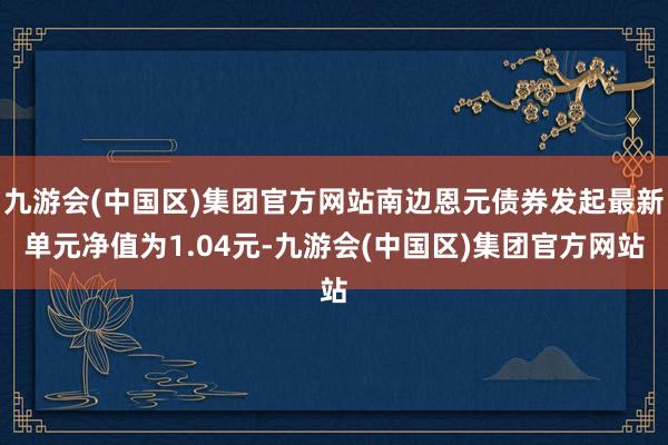 九游会(中国区)集团官方网站南边恩元债券发起最新单元净值为1.04元-九游会(中国区)集团官方网站