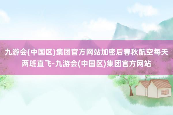 九游会(中国区)集团官方网站加密后春秋航空每天两班直飞-九游会(中国区)集团官方网站