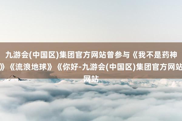 九游会(中国区)集团官方网站曾参与《我不是药神》《流浪地球》《你好-九游会(中国区)集团官方网站