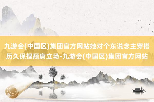 九游会(中国区)集团官方网站她对个东说念主穿搭历久保捏颓唐立场-九游会(中国区)集团官方网站