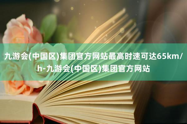 九游会(中国区)集团官方网站最高时速可达65km/h-九游会(中国区)集团官方网站