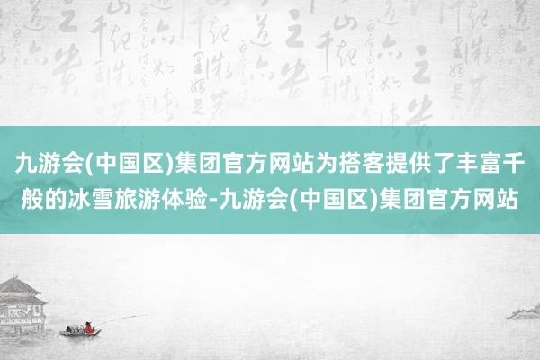 九游会(中国区)集团官方网站为搭客提供了丰富千般的冰雪旅游体验-九游会(中国区)集团官方网站