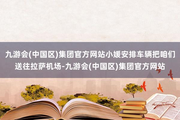 九游会(中国区)集团官方网站小媛安排车辆把咱们送往拉萨机场-九游会(中国区)集团官方网站