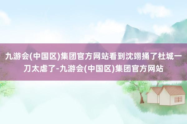 九游会(中国区)集团官方网站看到沈翊捅了杜城一刀太虐了-九游会(中国区)集团官方网站