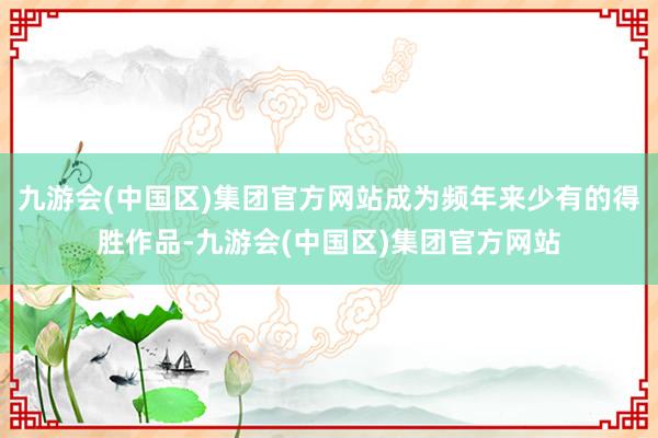 九游会(中国区)集团官方网站成为频年来少有的得胜作品-九游会(中国区)集团官方网站