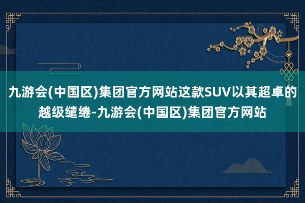 九游会(中国区)集团官方网站这款SUV以其超卓的越级缱绻-九游会(中国区)集团官方网站