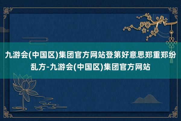 九游会(中国区)集团官方网站登第好意思郑重郑纷乱方-九游会(中国区)集团官方网站