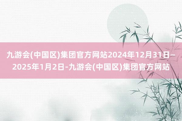 九游会(中国区)集团官方网站2024年12月31日—2025年1月2日-九游会(中国区)集团官方网站