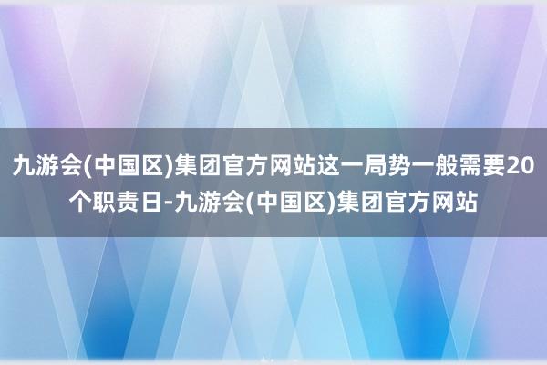 九游会(中国区)集团官方网站这一局势一般需要20个职责日-九游会(中国区)集团官方网站