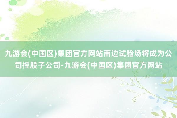 九游会(中国区)集团官方网站南边试验场将成为公司控股子公司-九游会(中国区)集团官方网站