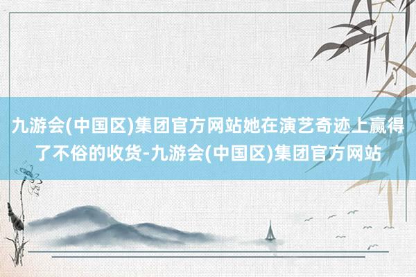 九游会(中国区)集团官方网站她在演艺奇迹上赢得了不俗的收货-九游会(中国区)集团官方网站