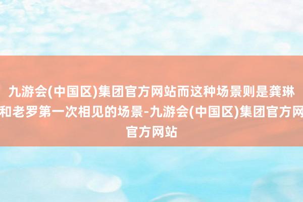 九游会(中国区)集团官方网站而这种场景则是龚琳娜和老罗第一次相见的场景-九游会(中国区)集团官方网站