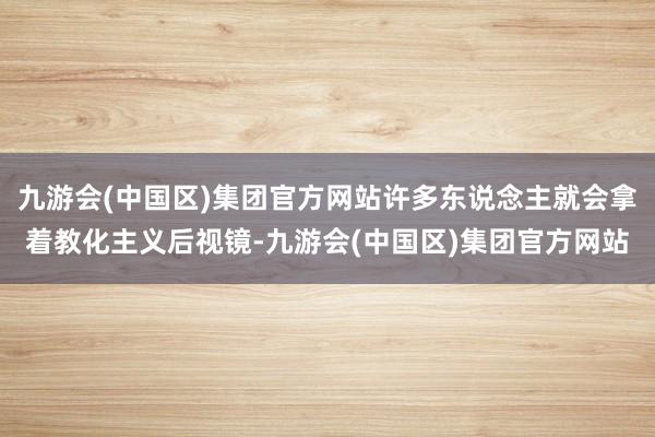 九游会(中国区)集团官方网站许多东说念主就会拿着教化主义后视镜-九游会(中国区)集团官方网站