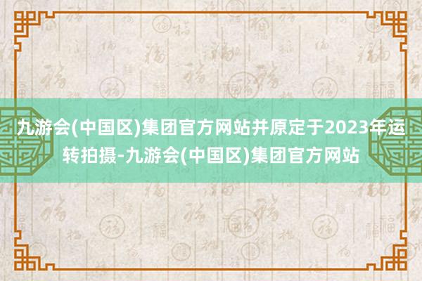 九游会(中国区)集团官方网站并原定于2023年运转拍摄-九游会(中国区)集团官方网站