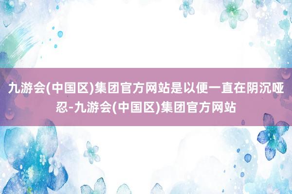 九游会(中国区)集团官方网站是以便一直在阴沉哑忍-九游会(中国区)集团官方网站