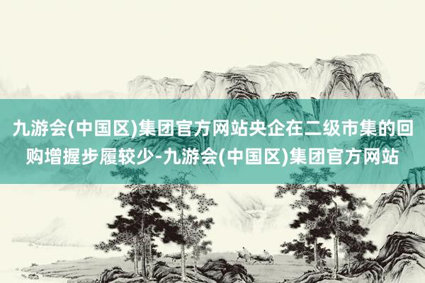 九游会(中国区)集团官方网站央企在二级市集的回购增握步履较少-九游会(中国区)集团官方网站