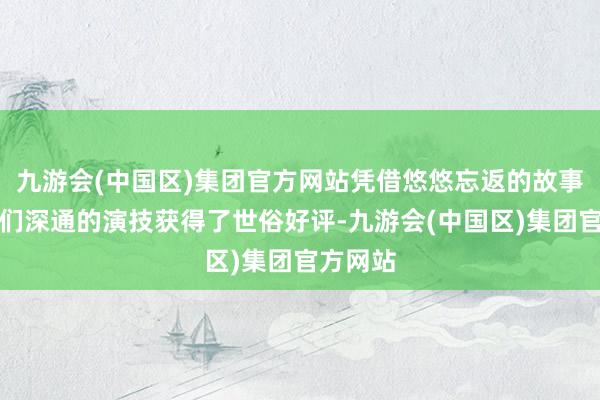 九游会(中国区)集团官方网站凭借悠悠忘返的故事和演员们深通的演技获得了世俗好评-九游会(中国区)集团官方网站