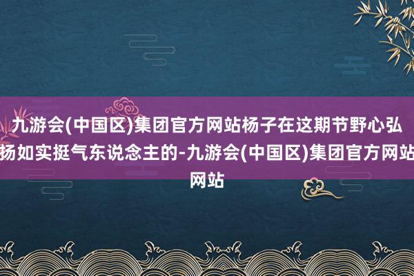 九游会(中国区)集团官方网站杨子在这期节野心弘扬如实挺气东说念主的-九游会(中国区)集团官方网站