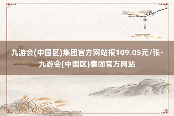 九游会(中国区)集团官方网站报109.05元/张-九游会(中国区)集团官方网站