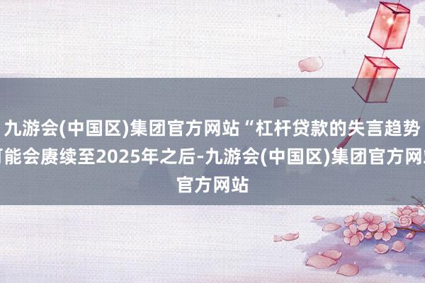 九游会(中国区)集团官方网站“杠杆贷款的失言趋势可能会赓续至2025年之后-九游会(中国区)集团官方网站