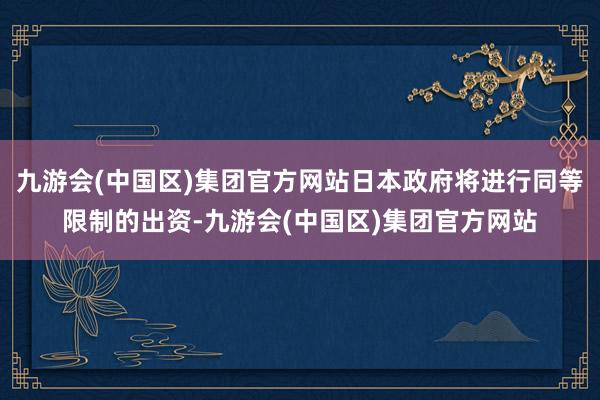 九游会(中国区)集团官方网站日本政府将进行同等限制的出资-九游会(中国区)集团官方网站