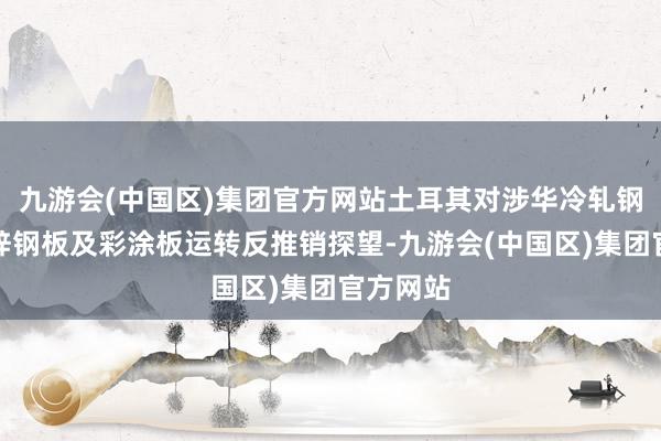 九游会(中国区)集团官方网站土耳其对涉华冷轧钢板、镀锌钢板及彩涂板运转反推销探望-九游会(中国区)集团官方网站