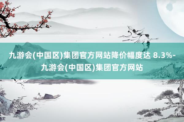 九游会(中国区)集团官方网站降价幅度达 8.3%-九游会(中国区)集团官方网站