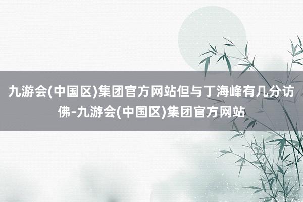 九游会(中国区)集团官方网站但与丁海峰有几分访佛-九游会(中国区)集团官方网站