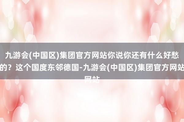 九游会(中国区)集团官方网站你说你还有什么好愁的？这个国度东邻德国-九游会(中国区)集团官方网站