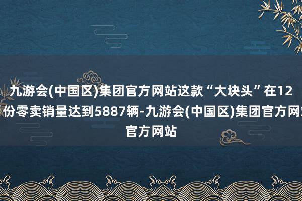 九游会(中国区)集团官方网站这款“大块头”在12月份零卖销量达到5887辆-九游会(中国区)集团官方网站