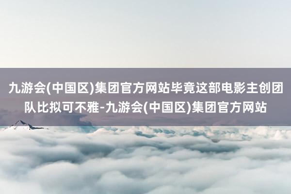 九游会(中国区)集团官方网站毕竟这部电影主创团队比拟可不雅-九游会(中国区)集团官方网站